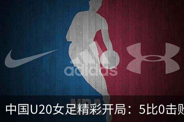 中国U20女足精彩开局：5比0击败新喀里多尼亚